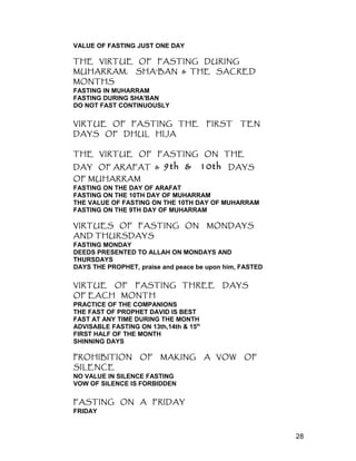 VALUE OF FASTING JUST ONE DAY
THE VIRTUE OF FASTING DURING
MUHARRAM, SHA'BAN & THE SACRED
MONTHS
FASTING IN MUHARRAM
FASTING DURING SHA'BAN
DO NOT FAST CONTINUOUSLY
VIRTUE OF FASTING THE FIRST TEN
DAYS OF DHUL HIJA
THE VIRTUE OF FASTING ON THE
DAY OF ARAFAT & 9th & 10th DAYS
OF MUHARRAM
FASTING ON THE DAY OF ARAFAT
FASTING ON THE 10TH DAY OF MUHARRAM
THE VALUE OF FASTING ON THE 10TH DAY OF MUHARRAM
FASTING ON THE 9TH DAY OF MUHARRAM
VIRTUES OF FASTING ON MONDAYS
AND THURSDAYS
FASTING MONDAY
DEEDS PRESENTED TO ALLAH ON MONDAYS AND
THURSDAYS
DAYS THE PROPHET, praise and peace be upon him, FASTED
VIRTUE OF FASTING THREE DAYS
OF EACH MONTH
PRACTICE OF THE COMPANIONS
THE FAST OF PROPHET DAVID IS BEST
FAST AT ANY TIME DURING THE MONTH
ADVISABLE FASTING ON 13th,14th & 15th
FIRST HALF OF THE MONTH
SHINNING DAYS
PROHIBITION OF MAKING A VOW OF
SILENCE
NO VALUE IN SILENCE FASTING
VOW OF SILENCE IS FORBIDDEN
FASTING ON A FRIDAY
FRIDAY
28
 