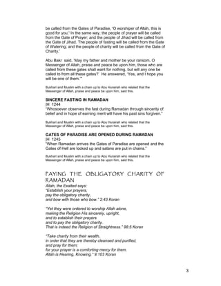 be called from the Gates of Paradise, 'O worshiper of Allah, this is
good for you.' In the same way, the people of prayer will be called
from the Gate of Prayer; and the people of Jihad will be called from
the Gate of Jihad. The people of fasting will be called from the Gate
of Watering; and the people of charity will be called from the Gate of
Charity.’
Abu Bakr said, ‘May my father and mother be your ransom, O
Messenger of Allah, praise and peace be upon him, those who are
called from these gates shall want for nothing, but will any one be
called to from all these gates?’ He answered, ‘Yes, and I hope you
will be one of them.’"
Bukhari and Muslim with a chain up to Abu Hurairah who related that the
Messenger of Allah, praise and peace be upon him, said this.
SINCERE FASTING IN RAMADAN
|H 1244
“Whosoever observes the fast during Ramadan through sincerity of
belief and in hope of earning merit will have his past sins forgiven.”
Bukhari and Muslim with a chain up to Abu Hurairah who related that the
Messenger of Allah, praise and peace be upon him, said this.
GATES OF PARADISE ARE OPENED DURING RAMADAN
|H 1245
“When Ramadan arrives the Gates of Paradise are opened and the
Gates of Hell are locked up and satans are put in chains.”
Bukhari and Muslim with a chain up to Abu Hurairah who related that the
Messenger of Allah, praise and peace be upon him, said this.
PAYING THE OBLIGATORY CHARITY OF
RAMADAN
Allah, the Exalted says:
“Establish your prayers,
pay the obligatory charity,
and bow with those who bow.” 2:43 Koran
“Yet they were ordered to worship Allah alone,
making the Religion His sincerely, upright,
and to establish their prayers
and to pay the obligatory charity.
That is indeed the Religion of Straightness.” 98:5 Koran
“Take charity from their wealth,
in order that they are thereby cleansed and purified,
and pray for them;
for your prayer is a comforting mercy for them.
Allah is Hearing, Knowing.” 9:103 Koran
3
 