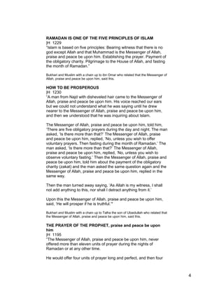 RAMADAN IS ONE OF THE FIVE PRINCIPLES OF ISLAM
|H 1229
“Islam is based on five principles: Bearing witness that there is no
god except Allah and that Muhammad is the Messenger of Allah,
praise and peace be upon him. Establishing the prayer. Payment of
the obligatory charity. Pilgrimage to the House of Allah, and fasting
the month of Ramadan.”
Bukhari and Muslim with a chain up to ibn Omar who related that the Messenger of
Allah, praise and peace be upon him, said this.
HOW TO BE PROSPEROUS
|H 1230
“A man from Najd with disheveled hair came to the Messenger of
Allah, praise and peace be upon him. His voice reached our ears
but we could not understand what he was saying until he drew
nearer to the Messenger of Allah, praise and peace be upon him,
and then we understood that he was inquiring about Islam.
The Messenger of Allah, praise and peace be upon him, told him,
‘There are five obligatory prayers during the day and night. The man
asked, ‘Is there more than that?’ The Messenger of Allah, praise
and peace be upon him, replied, ‘No, unless you wish to offer
voluntary prayers. Then fasting during the month of Ramadan.’ The
man asked, ‘Is there more than that?’ The Messenger of Allah,
praise and peace be upon him, replied, ‘No, unless you wish to
observe voluntary fasting.’ Then the Messenger of Allah, praise and
peace be upon him, told him about the payment of the obligatory
charity (zakat) and the man asked the same question again and the
Messenger of Allah, praise and peace be upon him, replied in the
same way.
Then the man turned away saying, ‘As Allah is my witness, I shall
not add anything to this, nor shall I detract anything from it.’
Upon this the Messenger of Allah, praise and peace be upon him,
said, ‘He will prosper if he is truthful.’"
Bukhari and Muslim with a chain up to Talha the son of Ubaidullah who related that
the Messenger of Allah, praise and peace be upon him, said this.
THE PRAYER OF THE PROPHET, praise and peace be upon
him
|H 1195
“The Messenger of Allah, praise and peace be upon him, never
offered more than eleven units of prayer during the nights of
Ramadan or at any other time.
He would offer four units of prayer long and perfect, and then four
4
 