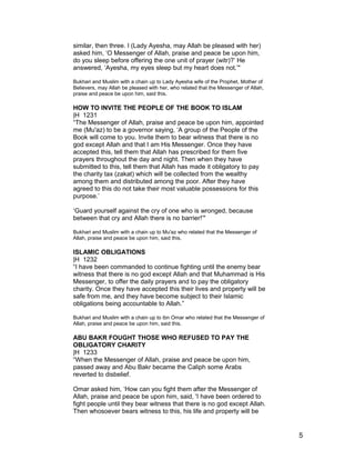 similar, then three. I (Lady Ayesha, may Allah be pleased with her)
asked him, ‘O Messenger of Allah, praise and peace be upon him,
do you sleep before offering the one unit of prayer (witr)?’ He
answered, ‘Ayesha, my eyes sleep but my heart does not.’"
Bukhari and Muslim with a chain up to Lady Ayesha wife of the Prophet, Mother of
Believers, may Allah be pleased with her, who related that the Messenger of Allah,
praise and peace be upon him, said this.
HOW TO INVITE THE PEOPLE OF THE BOOK TO ISLAM
|H 1231
“The Messenger of Allah, praise and peace be upon him, appointed
me (Mu'az) to be a governor saying, ‘A group of the People of the
Book will come to you. Invite them to bear witness that there is no
god except Allah and that I am His Messenger. Once they have
accepted this, tell them that Allah has prescribed for them five
prayers throughout the day and night. Then when they have
submitted to this, tell them that Allah has made it obligatory to pay
the charity tax (zakat) which will be collected from the wealthy
among them and distributed among the poor. After they have
agreed to this do not take their most valuable possessions for this
purpose.’
‘Guard yourself against the cry of one who is wronged, because
between that cry and Allah there is no barrier!’"
Bukhari and Muslim with a chain up to Mu'az who related that the Messenger of
Allah, praise and peace be upon him, said this.
ISLAMIC OBLIGATIONS
|H 1232
“I have been commanded to continue fighting until the enemy bear
witness that there is no god except Allah and that Muhammad is His
Messenger, to offer the daily prayers and to pay the obligatory
charity. Once they have accepted this their lives and property will be
safe from me, and they have become subject to their Islamic
obligations being accountable to Allah.”
Bukhari and Muslim with a chain up to ibn Omar who related that the Messenger of
Allah, praise and peace be upon him, said this.
ABU BAKR FOUGHT THOSE WHO REFUSED TO PAY THE
OBLIGATORY CHARITY
|H 1233
“When the Messenger of Allah, praise and peace be upon him,
passed away and Abu Bakr became the Caliph some Arabs
reverted to disbelief.
Omar asked him, ‘How can you fight them after the Messenger of
Allah, praise and peace be upon him, said, 'I have been ordered to
fight people until they bear witness that there is no god except Allah.
Then whosoever bears witness to this, his life and property will be
5
 