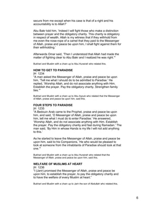 secure from me except when his case is that of a right and his
accountability is to Allah?’
Abu Bakr told him, ‘Indeed I will fight those who make a distinction
between prayer and the obligatory charity. This charity is obligatory
in respect of wealth. Allah is my witness that if they withhold from
me even the nose-rope of a camel that they paid to the Messenger
of Allah, praise and peace be upon him, I shall fight against them for
their withholding.’
Afterwards Omar said, ‘Then I understood that Allah had made the
matter of fighting clear to Abu Bakr and I realized he was right.’"
Bukhari and Muslim with a chain up to Abu Hurairah who related this.
HOW TO GET TO PARADISE
|H 1234
“A man asked the Messenger of Allah, praise and peace be upon
him, ‘Tell me what I should do to be admitted to Paradise.’ He
replied, ‘Worship Allah, and do not associate anything with Him.
Establish the prayer. Pay the obligatory charity. Strengthen family
ties.’"
Bukhari and Muslim with a chain up to Abu Ayoub who related that the Messenger
of Allah, praise and peace be upon him, said this.
FOUR STEPS TO PARADISE
|H 1235
“A Bedouin Arab came to the Prophet, praise and peace be upon
him, and said, ‘O Messenger of Allah, praise and peace be upon
him, tell me what I must do to enter Paradise.’ He answered,
‘Worship Allah, and do not associate anything with Him. Establish
the prayer. Pay the obligatory charity and fast during Ramadan.’ The
man said, ‘By Him in whose Hands is my life I will not add anything
to this.’
As he started to leave the Messenger of Allah, praise and peace be
upon him, said to his Companions, ‘He who would be pleased to
look at someone from the inhabitants of Paradise should look at that
one.’"
Bukhari and Muslim with a chain up to Abu Hurairah who related that the
Messenger of Allah, praise and peace be upon him, said this.
WELFARE OF MUSLIMS AT HEART
|H 1236
“I (Jarir) promised the Messenger of Allah, praise and peace be
upon him, to establish the prayer, to pay the obligatory charity and
to have the welfare of every Muslim at heart.”
Bukhari and Muslim with a chain up to Jarir the son of Abdullah who related this.
6
 