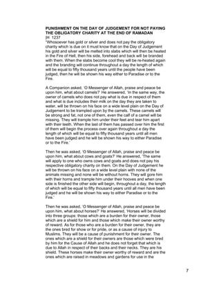 PUNISHMENT ON THE DAY OF JUDGEMENT FOR NOT PAYING
THE OBLIGATORY CHARITY AT THE END OF RAMADAN
|H 1237
“Whosoever has gold or silver and does not pay the obligatory
charity which is due on it must know that on the Day of Judgement
his gold and silver will be melted into slabs which will then be heated
in the Fire of Hell, then his side, forehead and back will be branded
with them. When the slabs become cool they will be re-heated again
and the branding will continue throughout a day the length of which
will be equal to fifty thousand years until the people have been
judged, then he will be shown his way either to Paradise or to the
Fire.
A Companion asked, ‘O Messenger of Allah, praise and peace be
upon him, what about camels?’ He answered, ‘In the same way, the
owner of camels who does not pay what is due in respect of them
and what is due includes their milk on the day they are taken to
water, will be thrown on his face on a wide level plain on the Day of
Judgement to be trampled upon by the camels. These camels will
be strong and fat, not one of them, even the calf of a camel will be
missing. They will trample him under their feet and tear him apart
with their teeth. When the last of them has passed over him the first
of them will begin the process over again throughout a day the
length of which will be equal to fifty thousand years until all men
have been judged and he will be shown his way to either Paradise
or to the Fire.’
Then he was asked, ‘O Messenger of Allah, praise and peace be
upon him, what about cows and goats?’ He answered, ‘The same
will apply to one who owns cows and goats and does not pay his
respective obligatory charity on them. On the Day of Judgement he
will be thrown on his face on a wide level plain with none of the
animals missing and none will be without horns. They will gore him
with their horns and trample him under their hooves and when one
side is finished the other side will begin, throughout a day, the length
of which will be equal to fifty thousand years until all men have been
judged and he will be shown his way to either Paradise or to the
Fire.’
Then he was asked, ‘O Messenger of Allah, praise and peace be
upon him, what about horses?’ He answered, ‘Horses will be divided
into three groups: those which are a burden for their owner, those
which are a shield for him and those which make their owner worthy
of reward. As for those who are a burden for their owner, they are
the ones bred for show or for pride, or as a cause of injury to
Muslims. They will be a cause of punishment for their owner. The
ones which are a shield for their owners are those which were bred
by him for the Cause of Allah and he does not forget that which is
due to Allah in respect of their backs and their necks. They are his
shield. These horses make their owner worthy of reward and are the
ones which are raised in meadows and gardens for use in the
7
 