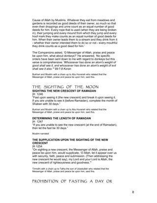 Cause of Allah by Muslims. Whatever they eat from meadows and
gardens is recorded as good deeds of their owner, so much so that
even their droppings and urine count as an equal number of good
deeds for him. Every rope that is used (when they are being broken
in), their jumping and every mound from which they jump and every
hoof mark they make counts as an equal number of good deeds for
him. When their owner leads them to a stream and they drink from it
- whether their owner intended them to do so or not - every mouthful
they drink counts as a good deed for him.’
The Companions asked, ‘O Messenger of Allah, praise and peace
be upon him, what about donkeys?’ He answered, ‘No specific
orders have been sent down to me with regard to donkeys but this
verse is comprehensive: 'Whosoever has done an atom's weight of
good shall see it, and whosoever has done an atom's weight of evil
shall see it also.'" 99:7-8 Koran
Bukhari and Muslim with a chain up to Abu Hurairah who related that the
Messenger of Allah, praise and peace be upon him, said this.
THE SIGHTING OF THE MOON
SIGHTING THE NEW CRESCENT OF RAMADAN
|H 1246
“Fast upon seeing it (the new crescent) and break it upon seeing it.
If you are unable to see it (before Ramadan), complete the month of
Shaban with 30 days.”
Bukhari and Muslim with a chain up to Abu Hurairah who related that the
Messenger of Allah, praise and peace be upon him, said this.
DETERMINING THE LENGTH OF RAMADAN
|H 1247
“If you are unable to see the new crescent (at the end of Ramadan),
then let the fast be 30 days.”
Muslim narrated
THE SUPPLICATION UPON THE SIGHTING OF THE NEW
CRESCENT
|H 1254
“On sighting a new crescent, the Messenger of Allah, praise and
peace be upon him, would supplicate, ‘O Allah, let it appear over us
with security, faith, peace and submission. (Then addressing the
new crescent he would say), my Lord and your Lord is Allah, the
new crescent of righteousness and goodness.’"
Tirmidhi with a chain up to Talha the son of Ubaidullah who related that the
Messenger of Allah, praise and peace be upon him, said this.
PROHIBITION OF FASTING A DAY OR
8
 