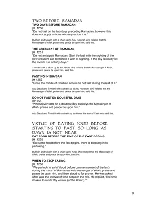 TWO BEFORE RAMADAN
TWO DAYS BEFORE RAMADAN
|H 1250
“Do not fast on the two days preceding Ramadan, however this
does not apply to those whose practice it is.”
Bukhari and Muslim with a chain up to Abu Hurairah who related that the
Messenger of Allah, praise and peace be upon him, said this.
THE CRESCENT OF RAMADAN
|H 1251
“Do not anticipate Ramadan. Start the fast with the sighting of the
new crescent and terminate it with its sighting. If the sky is cloudy let
the month run to thirty days.”
Tirmidhi with a chain up to ibn Abbas who related that the Messenger of Allah,
praise and peace be upon him, said this.
FASTING IN SHA'BAN
|H 1252
“Once the middle of Sha'ban arrives do not fast during the rest of it.”
Abu Daud and Tirmidhi with a chain up to Abu Hurairah who related that the
Messenger of Allah, praise and peace be upon him, said this.
DO NOT FAST ON DOUBTFUL DAYS
|H1253
“Whosoever fasts on a doubtful day disobeys the Messenger of
Allah, praise and peace be upon him.”
Abu Daud and Tirmidhi with a chain up to Ammar the son of Yasir who said this.
VIRTUE OF EATING FOOD BEFORE
STARTING TO FAST SO LONG AS
DAWN IS NOT NEAR
EAT FOOD BEFORE THE TIME OF THE FAST BEGINS
|H 1255
“Eat some food before the fast begins, there is blessing in its
partaking.”
Bukhari and Muslim with a chain up to Anas who related that the Messenger of
Allah, praise and peace be upon him, said this.
WHEN TO STOP EATING
|H 1256
“We partook in 'sahri' (food before commencement of the fast)
during the month of Ramadan with Messenger of Allah, praise and
peace be upon him, and then stood up for prayer. He was asked
what was the interval of time between the two. He replied, ‘The time
it takes to recite fifty verses (of the Koran).’"
9
 