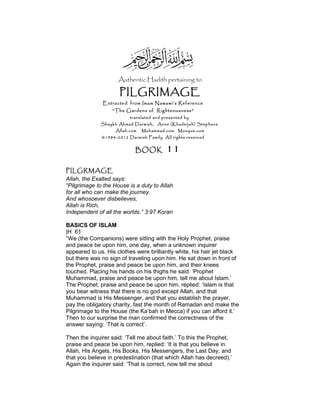 Authentic Hadith pertaining to
PILGRIMAGE
Extracted from Imam Nawawi’s Reference
“The Gardens of Righteousness”
translated and presented by
Shaykh Ahmad Darwish, Anne (Khadeijah) Stephens
Allah.com Muhammad.com Mosque.com
©1984-2012 Darwish Family. All rights reserved
BOOK 11
PILGRMAGE
Allah, the Exalted says:
“Pilgrimage to the House is a duty to Allah
for all who can make the journey.
And whosoever disbelieves,
Allah is Rich,
Independent of all the worlds.” 3:97 Koran
BASICS OF ISLAM
|H 61
“We (the Companions) were sitting with the Holy Prophet, praise
and peace be upon him, one day, when a unknown inquirer
appeared to us. His clothes were brilliantly white, his hair jet black
but there was no sign of traveling upon him. He sat down in front of
the Prophet, praise and peace be upon him, and their knees
touched. Placing his hands on his thighs he said: ‘Prophet
Muhammad, praise and peace be upon him, tell me about Islam.’
The Prophet, praise and peace be upon him, replied: ‘Islam is that
you bear witness that there is no god except Allah, and that
Muhammad is His Messenger, and that you establish the prayer,
pay the obligatory charity, fast the month of Ramadan and make the
Pilgrimage to the House (the Ka’bah in Mecca) if you can afford it.’
Then to our surprise the man confirmed the correctness of the
answer saying: ‘That is correct’.
Then the inquirer said: ‘Tell me about faith.’ To this the Prophet,
praise and peace be upon him, replied: ‘It is that you believe in
Allah, His Angels, His Books, His Messengers, the Last Day, and
that you believe in predestination (that which Allah has decreed).’
Again the inquirer said: ‘That is correct, now tell me about
 