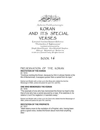 Authentic Hadith pertaining to
KORAN
AND ITS SPECIAL
VERSES
Extracted from Imam Nawawi’s Reference
“The Gardens of Righteousness”
translated and presented by
Shaykh Ahmad Darwish, Anne (Khadeijah) Stephens
Allah.com Muhammad.com Mosque.com
©1984-2012 Darwish Family. All rights reserved
BOOK 16
PRESERVATION OF THE KORAN
RECITATION OF THE KORAN
|H 1015
“Continue reciting the Koran, because by Him in whose Hands is the
life of Muhammad, it escapes quicker than a camel from its rope.”
Bukhari and Muslim with a chain up to Abu Musa who related the that the
Messenger of Allah, praise and peace be upon him, said this.
ONE WHO MEMORIZES THE KORAN
|H 1016
“The example of one who has memorized the Koran by heart is like
that of one who has a camel secured by a rope. If he watches it, he
retains it; but if he neglects it, it wanders away.”
Bukhari and Muslim with a chain up to ibn Omar who related that the Messenger of
Allah, praise and peace be upon him, said this.
RECITATION OF THE PROPHETS
|H 1017
“Allah listens more to the recitation of a Prophet, who, having been
given a good voice, recites the Koran aloud more than anything
else.”
 