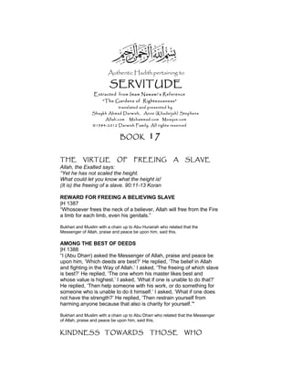 Authentic Hadith pertaining to
SERVITUDE
Extracted from Imam Nawawi’s Reference
“The Gardens of Righteousness”
translated and presented by
Shaykh Ahmad Darwish, Anne (Khadeijah) Stephens
Allah.com Muhammad.com Mosque.com
©1984-2012 Darwish Family. All rights reserved
BOOK 17
THE VIRTUE OF FREEING A SLAVE
Allah, the Exalted says:
“Yet he has not scaled the height.
What could let you know what the height is!
(It is) the freeing of a slave. 90:11-13 Koran
REWARD FOR FREEING A BELIEVING SLAVE
|H 1387
“Whosoever frees the neck of a believer, Allah will free from the Fire
a limb for each limb, even his genitals.”
Bukhari and Muslim with a chain up to Abu Hurairah who related that the
Messenger of Allah, praise and peace be upon him, said this.
AMONG THE BEST OF DEEDS
|H 1388
“I (Abu Dharr) asked the Messenger of Allah, praise and peace be
upon him, ‘Which deeds are best?’ He replied, ‘The belief in Allah
and fighting in the Way of Allah.’ I asked, ‘The freeing of which slave
is best?’ He replied, ‘The one whom his master likes best and
whose value is highest.’ I asked, ‘What if one is unable to do that?’
He replied, ‘Then help someone with his work, or do something for
someone who is unable to do it himself.’ I asked, ‘What if one does
not have the strength?’ He replied, ‘Then restrain yourself from
harming anyone because that also is charity for yourself.’"
Bukhari and Muslim with a chain up to Abu Dharr who related that the Messenger
of Allah, praise and peace be upon him, said this.
KINDNESS TOWARDS THOSE WHO
 