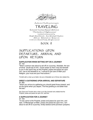 Authentic Hadith pertaining to
TRAVELING
Extracted from Imam Nawawi’s Reference
“The Gardens of Righteousness”
translated and presented by
Shaykh Ahmad Darwish, Anne (Khadeijah) Stephens
Allah.com Muhammad.com Mosque.com
©1984-2012 Darwish Family. All rights reserved
BOOK 2
SUPPLICATIONS UPON
DEPARTURE, ARRIVAL AND
UPON RETURN
SUPPLICATION WHEN SETTING OFF ON A JOURNEY
|H 722
“When a person was about to set off on a journey, Abdullah, the son
of Omar would say to him, ‘Come closer so that I may bid farewell
to you in the same way as the Prophet, praise and peace be upon
him, use to bid farewell to us. 'I entrust to the care of Allah your
Religion, your trust and your final actions.'"
Tirmidhi with a chain up to Salim, the son of Abdullah son of Omar who related this.
GREET A GATHERING UPON ARRIVAL AND DEPARTURE
|H 882
“When you arrive at a gathering you should greet those present, and
do the same when you depart. The first greeting is not better than
the last.”
Abu Daud and Tirmidhi with a chain up to Abu Hurairah who related that the
Prophet, praise and peace be upon him, said this.
A SUPPLICATION FOR A JOURNEY
|H 724
“A man came to the Prophet, praise and peace be upon him, and
said, ‘O Messenger of Allah, praise and peace be upon him, I am
about to set off on a journey, kindly bestow some provision (prayers)
 