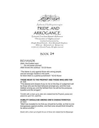 Authentic Hadith pertaining to
PRIDE AND
ARROGANCE
Extracted from Imam Nawawi’s Reference
“The Gardens of Righteousness”
translated and presented by
Shaykh Ahmad Darwish, Anne (Khadeijah) Stephens
Allah.com Muhammad.com Mosque.com
©1984-2012 Darwish Family. All rights reserved
BOOK 24
BEHAVIOR
Allah, the Exalted says:
“..... Do not praise yourself.
Allah knows the cautious.” 53:32 Koran
“The blame is only against those who wrong people,
and are wrongly insolent in the earth,
for them there is a painful punishment.” 42:42 Koran
THOSE NEAR TO THE PROPHET AND THOSE WHO ARE FAR
|H 635
“The dearest and closest of you to me on the Day of Judgement will
be those who are the best behaved amongst you; and the most
disliked among you and the farthest from me will be the pompous,
boastful and the arrogant.”
Tirmidhi with a chain up to Jabir who related that the Prophet, praise and
peace be upon him, said this.
HUMILITY SHOULD BE AMONG ONE'S CHARACTERISTICS
|H 1631
“Allah has revealed to me that you should be humble, so that no one
transgresses against another, and that none should think himself to
be above another.”
Muslim with a chain up to Ayadh the son of Himar who related that the Messenger
 
