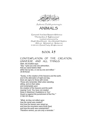 Authentic Hadith pertaining to
ANIMALS
Extracted from Imam Nawawi’s Reference
“The Gardens of Righteousness”
translated and presented by
Shaykh Ahmad Darwish, Anne (Khadeijah) Stephens
Allah.com Muhammad.com Mosque.com
©1984-2012 Darwish Family. All rights reserved
BOOK 25
CONTEMPLATION OF THE CREATION,
UNIVERSE AND ALL THINGS
Allah, the Exalted says:
“Say: 'I give you only one admonition,
that you stand before Allah
either two by two, or one by one and reflect.”
34:46 Koran
“Surely, in the creation of the heavens and the earth,
and in the alternation of night and day,
there are signs for those with minds.
Those who remember Allah when standing,
sitting, and on their sides,
and contemplate upon
the creation of the heavens and the earth
(saying) 'Lord, You have not created
these in falsehood. Exaltations to You!
Guard us against the punishment of the Fire.'”
3:190-191 Koran
“What, do they not reflect upon
how the camel was created?
And how the heaven was raised up,
and how the mountains were firmly fixed,
and how the earth was outstretched?
Therefore remind, you are only a reminder.”
 