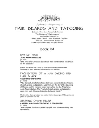 Authentic Hadith pertaining to
HAIR, BEARDS AND TATOOING
Extracted from Imam Nawawi’s Reference
“The Gardens of Righteousness”
translated and presented by
Shaykh Ahmad Darwish, Anne (Khadeijah) Stephens
Allah.com Muhammad.com Mosque.com
©1984-2012 Darwish Family. All rights reserved
BOOK 28
DYEING HAIR
JEWS AND CHRISTIANS
|H 1681
“The Jews and Christians do not dye their hair therefore you should
do the opposite.”
Bukhari and Muslim with a chain up to Abu Hurairah who related that the
Messenger of Allah, praise and peace be upon him, said this.
PROHIBITION OF A MAN DYEING HIS
HAIR BLACK
COLORING ONE'S HAIR
|H 1682
“Abu Kahafah, the father of Abu Bakr was presented to the Prophet
of Allah, praise and peace be upon him, on the day of the Opening
of Mecca, and his hair and beard were white like the Thaghama
white flowered plant. The Prophet of Allah, praise and peace be
upon him, said, ‘Change this color, but avoid black.’"
Muslim with a chain up to Jabir who related that the Messenger of Allah, praise and
peace be upon him, said this.
SHAVING ONE'S HEAD
PARTIAL SHAVING OF THE HEAD IS FORBIDDEN
|H 1683
“The Prophet, praise and peace be upon him, forbade shaving part
of the head.”
 