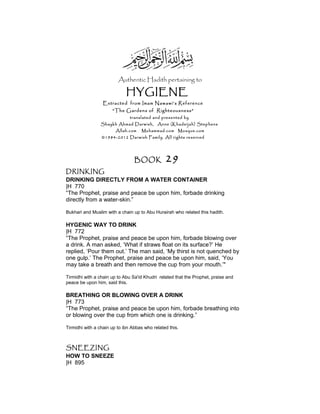 Authentic Hadith pertaining to
HYGIENE
Extracted from Imam Nawawi’s Reference
“The Gardens of Righteousness”
translated and presented by
Shaykh Ahmad Darwish, Anne (Khadeijah) Stephens
Allah.com Muhammad.com Mosque.com
©1984-2012 Darwish Family. All rights reserved
BOOK 29
DRINKING
DRINKING DIRECTLY FROM A WATER CONTAINER
|H 770
“The Prophet, praise and peace be upon him, forbade drinking
directly from a water-skin.”
Bukhari and Muslim with a chain up to Abu Hurairah who related this hadith.
HYGENIC WAY TO DRINK
|H 772
“The Prophet, praise and peace be upon him, forbade blowing over
a drink. A man asked, ‘What if straws float on its surface?’ He
replied, ‘Pour them out.’ The man said, ‘My thirst is not quenched by
one gulp.’ The Prophet, praise and peace be upon him, said, ‘You
may take a breath and then remove the cup from your mouth.’"
Tirmidhi with a chain up to Abu Sa'id Khudri related that the Prophet, praise and
peace be upon him, said this.
BREATHING OR BLOWING OVER A DRINK
|H 773
“The Prophet, praise and peace be upon him, forbade breathing into
or blowing over the cup from which one is drinking.”
Tirmidhi with a chain up to ibn Abbas who related this.
SNEEZING
HOW TO SNEEZE
|H 895
 