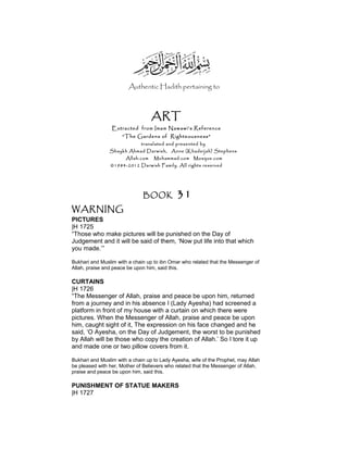 Authentic Hadith pertaining to
ART
Extracted from Imam Nawawi’s Reference
“The Gardens of Righteousness”
translated and presented by
Shaykh Ahmad Darwish, Anne (Khadeijah) Stephens
Allah.com Muhammad.com Mosque.com
©1984-2012 Darwish Family. All rights reserved
BOOK 31
WARNING
PICTURES
|H 1725
“Those who make pictures will be punished on the Day of
Judgement and it will be said of them, ‘Now put life into that which
you made.’”
Bukhari and Muslim with a chain up to ibn Omar who related that the Messenger of
Allah, praise and peace be upon him, said this.
CURTAINS
|H 1726
“The Messenger of Allah, praise and peace be upon him, returned
from a journey and in his absence I (Lady Ayesha) had screened a
platform in front of my house with a curtain on which there were
pictures. When the Messenger of Allah, praise and peace be upon
him, caught sight of it, The expression on his face changed and he
said, ‘O Ayesha, on the Day of Judgement, the worst to be punished
by Allah will be those who copy the creation of Allah.’ So I tore it up
and made one or two pillow covers from it.
Bukhari and Muslim with a chain up to Lady Ayesha, wife of the Prophet, may Allah
be pleased with her, Mother of Believers who related that the Messenger of Allah,
praise and peace be upon him, said this.
PUNISHMENT OF STATUE MAKERS
|H 1727
 