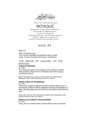 Authentic Hadith pertaining to
MOSQUE
Extracted from Imam Nawawi’s Reference
“The Gardens of Righteousness”
translated and presented by
Shaykh Ahmad Darwish, Anne (Khadeijah) Stephens
Allah.com Muhammad.com Mosque.com
©1984-2012 Darwish Family. All rights reserved
BOOK 32
PIETY
Allah, the Exalted says:
“And, he who venerates the waymarks (rites) of Allah,
surely, it is from the piety of the hearts.” 22:32 Koran
THE VIRTUE OF WALKING TO THE
MOSQUE
FEAST IN PARADISE
|H 1069
“For whosoever goes to the mosque in the morning or evening,
Allah prepares a feast for him in Paradise every time he goes,
morning or evening.”
Bukhari and Muslim with a chain up to Abu Hurairah who related that the
Messenger of Allah, praise and peace be upon him, said this.
STEPS TAKEN TO THE MOSQUE
|H 1070
“Whosoever makes his ablution at home and then walks to one of
the Houses of Allah to fulfill an obligation amongst the obligations of
Allah. One step wipes out one of his sins and another step raises his
rank.”
Muslim with a chain up to Abu Hurairah who related that the Messenger of Allah,
praise and peace be upon him, said this.
WHEN ALLAH CREDITS YOUR ACCOUNT
|H 1071
“Ubay, the son of Ka'ab knew a person whose house was further
 
