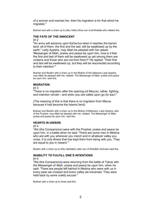 of a woman and marries her, then his migration is for that which he
migrated.’”
Bukhari and with a chain up to (Abu Hafs) Omar son of al-Khattab who related this.
THE FATE OF THE INNOCENT
|H 2
"An army will advance upon Ka'ba but when it reaches the barren
land, all of them, the first and the last, will be swallowed up by the
earth.” Lady Ayesha, may Allah be pleased with her asked:
'Messenger of Allah, praise and peace be upon him, how is it that
the first and last of them will be swallowed up yet among them are
civilians and those who are not from them?' He replied: 'Their first
and last will be swallowed up, but they will be resurrected according
to their intention.'"
Bukhari and Muslim with a chain up to the Mother of the believers Lady Ayesha,
may Allah be pleased with her, related: The Messenger of Allah, praise and peace
be upon him, said this.
MIGRATION
|H 3
"There is no migration after the opening (of Mecca); rather, fighting
and intention remain - and when you are called upon go (to war)."
(The meaning of this is that there is no migration from Mecca
because it had become the Islamic land).
Bukhari and Muslim with a chain up to the Mother of Believers, Lady Ayesha, wife
of the Prophet, may Allah be pleased with her, related: The Messenger of Allah,
praise and peace be upon him, said this.
HEARTS IN UNISON
|H 4
“We (the Companions) were with the Prophet, praise and peace be
upon him, in a battle when he said: 'There are some men in Medina
who are with you wherever you march and in whatever valley you
cross. It is only illness that has kept them from being with you. They
are equal to you in reward.’"
Muslim with a chain up to (Abu Abdullah) Jabir son of Abdullah al-Ansari said this.
INABILITY TO FULFILL ONE’S INTENTIONS
|H 5
“We (the Companions) were returning from the battle of Tabuk with
the Messenger of Allah, praise and peace be upon him, when he
said: 'There are people left behind in Medina who were with us in
every pass we crossed and every valley we traversed. They were
held back by some (valid) excuse.'”
Bukhari with a chain up to Anas said this.
2
 