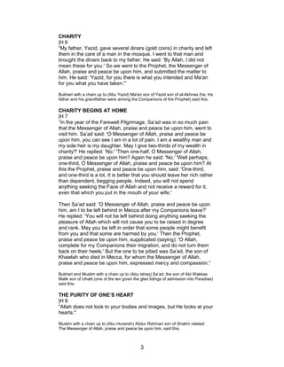 CHARITY
|H 6
“My father, Yazid, gave several dinars (gold coins) in charity and left
them in the care of a man in the mosque. I went to that man and
brought the dinars back to my father. He said: 'By Allah, I did not
mean these for you.' So we went to the Prophet, the Messenger of
Allah, praise and peace be upon him, and submitted the matter to
him. He said: 'Yazid, for you there is what you intended and Ma'an
for you what you have taken.'”
Bukhari with a chain up to (Abu Yazid) Ma'an son of Yazid son of al-Akhnas (he, his
father and his grandfather were among the Companions of the Prophet) said this.
CHARITY BEGINS AT HOME
|H 7
“In the year of the Farewell Pilgrimage, Sa’ad was in so much pain
that the Messenger of Allah, praise and peace be upon him, went to
visit him. Sa’ad said: 'O Messenger of Allah, praise and peace be
upon him, you can see I am in a lot of pain. I am a wealthy man and
my sole heir is my daughter. May I give two-thirds of my wealth in
charity?' He replied: 'No.' 'Then one-half, O Messenger of Allah,
praise and peace be upon him? Again he said: 'No.' 'Well perhaps,
one-third, O Messenger of Allah, praise and peace be upon him? At
this the Prophet, praise and peace be upon him, said: 'One-third,
and one-third is a lot. It is better that you should leave her rich rather
than dependent, begging people. Indeed, you will not spend
anything seeking the Face of Allah and not receive a reward for it,
even that which you put in the mouth of your wife.'
Then Sa’ad said: 'O Messenger of Allah, praise and peace be upon
him, am I to be left behind in Mecca after my Companions leave?'
He replied: 'You will not be left behind doing anything seeking the
pleasure of Allah which will not cause you to be raised in degree
and rank. May you be left in order that some people might benefit
from you and that some are harmed by you.' Then the Prophet,
praise and peace be upon him, supplicated (saying): 'O Allah,
complete for my Companions their migration, and do not turn them
back on their heels.' But the one to be pitied was Sa’ad, the son of
Khawlah who died in Mecca, for whom the Messenger of Allah,
praise and peace be upon him, expressed mercy and compassion.”
Bukhari and Muslim with a chain up to (Abu Ishaq) Sa’ad, the son of Abi Wakkas
Malik son of Uhaib (one of the ten given the glad tidings of admission into Paradise)
said this.
THE PURITY OF ONE’S HEART
|H 8
"Allah does not look to your bodies and images, but He looks at your
hearts."
Muslim with a chain up to (Abu Hurairah) Abdur Rahman son of Shakhr related:
The Messenger of Allah, praise and peace be upon him, said this.
3
 