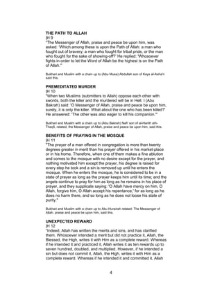 THE PATH TO ALLAH
|H 9
“The Messenger of Allah, praise and peace be upon him, was
asked: ‘Which among these is upon the Path of Allah: a man who
fought out of bravery; a man who fought for tribal pride, or the man
who fought for the sake of showing-off?’ He replied: 'Whosoever
fights in order to let the Word of Allah be the highest is on the Path
of Allah.'”
Bukhari and Muslim with a chain up to (Abu Musa) Abdullah son of Kays al-Asha'ri
said this.
PREMEDITATED MURDER
|H 10
"When two Muslims (submitters to Allah) oppose each other with
swords, both the killer and the murdered will be in Hell. I (Abu
Bakrah) said: 'O Messenger of Allah, praise and peace be upon him,
surely, it is only the killer. What about the one who has been killed?'
He answered: 'The other was also eager to kill his companion.'"
Bukhari and Muslim with a chain up to (Abu Bakrah) Nafi' son of al-Harith ath-
Thaqfi, related, the Messenger of Allah, praise and peace be upon him, said this.
BENEFITS OF PRAYING IN THE MOSQUE
|H 11
"The prayer of a man offered in congregation is more than twenty
degrees greater in merit than his prayer offered in his market-place
or in his home. Therefore, when one of them makes a fine ablution
and comes to the mosque with no desire except for the prayer, and
nothing motivated him except the prayer, his degree is raised for
every step he took and a sin is removed up until he enters the
mosque. When he enters the mosque, he is considered to be in a
state of prayer as long as the prayer keeps him until its time; and the
angels continue to pray for him as long as he remains in his place of
prayer, and they supplicate saying: 'O Allah have mercy on him, O
Allah, forgive him, O Allah accept his repentance,' for as long as he
does no harm there, and so long as he does not loose his state of
purity."
Bukhari and Muslim with a chain up to Abu Hurairah related: The Messenger of
Allah, praise and peace be upon him, said this.
UNEXPECTED REWARD
|H 12
“Indeed, Allah has written the merits and sins, and has clarified
them. Whosoever intended a merit but did not practice it, Allah, the
Blessed, the High, writes it with Him as a complete reward. Whereas
if he intended it and practiced it, Allah writes it as ten rewards up to
seven hundred, doubled, and multiplied. However, if he intended a
sin but does not commit it, Allah, the High, writes it with Him as a
complete reward. Whereas if he intended it and committed it, Allah
4
 