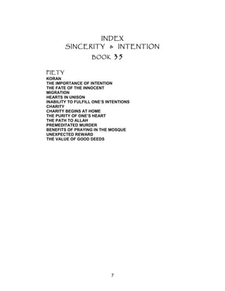 INDEX
SINCERITY & INTENTION
BOOK 35
PIETY
KORAN
THE IMPORTANCE OF INTENTION
THE FATE OF THE INNOCENT
MIGRATION
HEARTS IN UNISON
INABILITY TO FULFILL ONE’S INTENTIONS
CHARITY
CHARITY BEGINS AT HOME
THE PURITY OF ONE’S HEART
THE PATH TO ALLAH
PREMEDITATED MURDER
BENEFITS OF PRAYING IN THE MOSQUE
UNEXPECTED REWARD
THE VALUE OF GOOD DEEDS
7
 