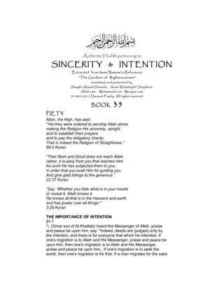 Authentic Hadith pertaining to
SINCERITY & INTENTION
Extracted from Imam Nawawi’s Reference
“The Gardens of Righteousness”
translated and presented by
Shaykh Ahmad Darwish, Anne (Khadeijah) Stephens
Allah.com Muhammad.com Mosque.com
©1984-2012 Darwish Family. All rights reserved
BOOK 35
PIETY
Allah, the High, has said:
“Yet they were ordered to worship Allah alone,
making the Religion His sincerely, upright,
and to establish their prayers
and to pay the obligatory charity.
That is indeed the Religion of Straightness.”
98:5 Koran
“Their flesh and blood does not reach Allah,
rather, it is piety from you that reaches Him.
As such He has subjected them to you,
in order that you exalt Him for guiding you.
And give glad tidings to the generous.”
22:37 Koran
“Say: 'Whether you hide what is in your hearts
or reveal it, Allah knows it.
He knows all that is in the heavens and earth
and has power over all things.'”
3:29 Koran
THE IMPORTANCE OF INTENTION
|H 1
“I, (Omar son of Al Khattab) heard the Messenger of Allah, praise
and peace be upon him, say: "Indeed, deeds are (judged) only by
the intention, and there is for everyone that which he intended. If
one's migration is to Allah and His Messenger, praise and peace be
upon him, then one's migration is to Allah and His Messenger,
praise and peace be upon him,. If one's migration is to seek the
world, then one's migration is for that. If a man migrates for the sake
 