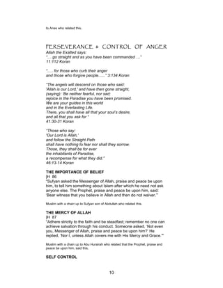 to Anas who related this.
PERSEVERANCE & CONTROL OF ANGER
Allah the Exalted says:
“… go straight and as you have been commanded …”
11:112 Koran
“..... for those who curb their anger
and those who forgive people......” 3:134 Koran
“The angels will descend on those who said:
'Allah is our Lord,' and have then gone straight,
(saying): ‘Be neither fearful, nor sad;
rejoice in the Paradise you have been promised.
We are your guides in this world
and in the Everlasting Life.
There, you shall have all that your soul’s desire,
and all that you ask for “
41:30-31 Koran
“Those who say:
'Our Lord is Allah,'
and follow the Straight Path
shall have nothing to fear nor shall they sorrow.
Those, they shall be for ever
the inhabitants of Paradise,
a recompense for what they did.”
46:13-14 Koran
THE IMPORTANCE OF BELIEF
|H 86
“Sufyan asked the Messenger of Allah, praise and peace be upon
him, to tell him something about Islam after which he need not ask
anyone else. The Prophet, praise and peace be upon him, said:
‘Bear witness that you believe in Allah and then do not waiver.’”
Muslim with a chain up to Sufyan son of Abdullah who related this.
THE MERCY OF ALLAH
|H 87
“Adhere strictly to the faith and be steadfast; remember no one can
achieve salvation through his conduct. Someone asked, ‘Not even
you, Messenger of Allah, praise and peace be upon him?’ He
replied, ‘Nor I, unless Allah covers me with His Mercy and Grace.’"
Muslim with a chain up to Abu Hurairah who related that the Prophet, praise and
peace be upon him, said this.
SELF CONTROL
10
 
