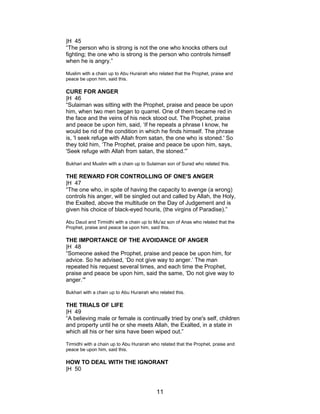 |H 45
“The person who is strong is not the one who knocks others out
fighting; the one who is strong is the person who controls himself
when he is angry.”
Muslim with a chain up to Abu Hurairah who related that the Prophet, praise and
peace be upon him, said this.
CURE FOR ANGER
|H 46
“Sulaiman was sitting with the Prophet, praise and peace be upon
him, when two men began to quarrel. One of them became red in
the face and the veins of his neck stood out. The Prophet, praise
and peace be upon him, said, ‘If he repeats a phrase I know, he
would be rid of the condition in which he finds himself. The phrase
is, 'I seek refuge with Allah from satan, the one who is stoned.' So
they told him, ‘The Prophet, praise and peace be upon him, says,
'Seek refuge with Allah from satan, the stoned.'”
Bukhari and Muslim with a chain up to Sulaiman son of Surad who related this.
THE REWARD FOR CONTROLLING OF ONE'S ANGER
|H 47
“The one who, in spite of having the capacity to avenge (a wrong)
controls his anger, will be singled out and called by Allah, the Holy,
the Exalted, above the multitude on the Day of Judgement and is
given his choice of black-eyed houris, (the virgins of Paradise).”
Abu Daud and Tirmidhi with a chain up to Mu'az son of Anas who related that the
Prophet, praise and peace be upon him, said this.
THE IMPORTANCE OF THE AVOIDANCE OF ANGER
|H 48
“Someone asked the Prophet, praise and peace be upon him, for
advice. So he advised, ‘Do not give way to anger.’ The man
repeated his request several times, and each time the Prophet,
praise and peace be upon him, said the same, ‘Do not give way to
anger.’"
Bukhari with a chain up to Abu Hurairah who related this.
THE TRIALS OF LIFE
|H 49
“A believing male or female is continually tried by one's self, children
and property until he or she meets Allah, the Exalted, in a state in
which all his or her sins have been wiped out.”
Tirmidhi with a chain up to Abu Hurairah who related that the Prophet, praise and
peace be upon him, said this.
HOW TO DEAL WITH THE IGNORANT
|H 50
11
 