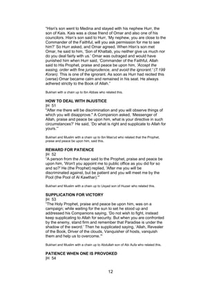 “Hisn's son went to Medina and stayed with his nephew Hurr, the
son of Kais. Kais was a close friend of Omar and also one of his
councilors. Hisn’s son said to Hurr, ‘My nephew, you are close to the
Commander of the Faithful, will you ask permission for me to see
him?’ So Hurr asked, and Omar agreed. When Hisn’s son met
Omar, he said to him, ‘Son of Khattab, you neither give us much nor
do you deal fairly with us.’ Omar was outraged and would have
punished him when Hurr said, ‘Commander of the Faithful, Allah
said to His Prophet, praise and peace be upon him, 'Accept the
easing, order with fine jurisprudence, and avoid the ignorant.' (7:199
Koran). This is one of the ignorant. As soon as Hurr had recited this
(verse) Omar became calm and remained in his seat. He always
adhered strictly to the Book of Allah.”
Bukhari with a chain up to Ibn Abbas who related this.
HOW TO DEAL WITH INJUSTICE
|H 51
"After me there will be discrimination and you will observe things of
which you will disapprove." A Companion asked, ‘Messenger of
Allah, praise and peace be upon him, what is your directive in such
circumstances?’ He said, ‘Do what is right and supplicate to Allah for
yours.’”
Bukhari and Muslim with a chain up to Ibn Mas'ud who related that the Prophet,
praise and peace be upon him, said this.
REWARD FOR PATIENCE
|H 52
“A person from the Ansar said to the Prophet, praise and peace be
upon him, 'Won't you appoint me to public office as you did for so
and so?' He (the Prophet) replied, 'After me you will be
discriminated against, but be patient and you will meet me by the
Pool (the Pool of Al Kawthar).'”
Bukhari and Muslim with a chain up to Usyad son of Huzair who related this.
SUPPLICATION FOR VICTORY
|H 53
“The Holy Prophet, praise and peace be upon him, was on a
campaign; while waiting for the sun to set he stood up and
addressed his Companions saying, ‘Do not wish to fight, instead
keep supplicating to Allah for security. But when you are confronted
by the enemy, stand firm and remember that Paradise is under the
shadow of the sword.’ Then he supplicated saying, ‘Allah, Revealer
of the Book, Driver of the clouds, Vanquisher of hosts, vanquish
them and help us to overcome.’"
Bukhari and Muslim with a chain up to Abdullah son of Abi Aufa who related this.
PATIENCE WHEN ONE IS PROVOKED
|H 54
12
 