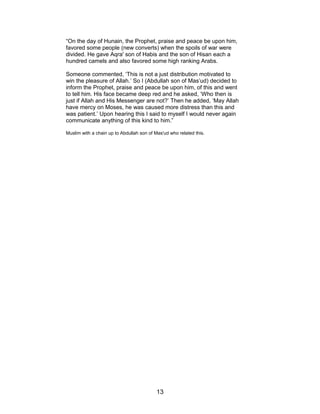 “On the day of Hunain, the Prophet, praise and peace be upon him,
favored some people (new converts) when the spoils of war were
divided. He gave Aqra' son of Habis and the son of Hisan each a
hundred camels and also favored some high ranking Arabs.
Someone commented, ‘This is not a just distribution motivated to
win the pleasure of Allah.’ So I (Abdullah son of Mas’ud) decided to
inform the Prophet, praise and peace be upon him, of this and went
to tell him. His face became deep red and he asked, ‘Who then is
just if Allah and His Messenger are not?’ Then he added, ‘May Allah
have mercy on Moses, he was caused more distress than this and
was patient.’ Upon hearing this I said to myself I would never again
communicate anything of this kind to him.”
Muslim with a chain up to Abdullah son of Mas'ud who related this.
13
 