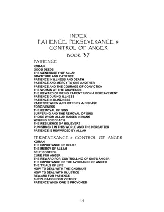 INDEX
PATIENCE, PERSEVERANCE &
CONTROL OF ANGER
BOOK 37
PATIENCE
KORAN
GOOD DEEDS
THE GENEROSITY OF ALLAH
GRATITUDE AND PATIENCE
PATIENCE IN ILLNESS AND DEATH
PATIENCE AND MERCY TO ONE ANOTHER
PATIENCE AND THE COURAGE OF CONVICTION
THE WOMAN AT THE GRAVESIDE
THE REWARD OF BEING PATIENT UPON A BEREAVEMENT
PATIENCE DURING ILLNESS
PATIENCE IN BLINDNESS
PATIENCE WHEN AFFLICTED BY A DISEASE
FORGIVENESS
THE REMOVAL OF SINS
SUFFERING AND THE REMOVAL OF SINS
THOSE WHOM ALLAH RAISES IN RANK
WISHING FOR DEATH
THE RESILIENCE OF BELIEVERS
PUNISHMENT IN THIS WORLD AND THE HEREAFTER
PATIENCE IS REWARDED BY ALLAH
PERSEVERANCE & CONTROL OF ANGER
KORAN
THE IMPORTANCE OF BELIEF
THE MERCY OF ALLAH
SELF CONTROL
CURE FOR ANGER
THE REWARD FOR CONTROLLING OF ONE'S ANGER
THE IMPORTANCE OF THE AVOIDANCE OF ANGER
THE TRIALS OF LIFE
HOW TO DEAL WITH THE IGNORANT
HOW TO DEAL WITH INJUSTICE
REWARD FOR PATIENCE
SUPPLICATION FOR VICTORY
PATIENCE WHEN ONE IS PROVOKED
14
 