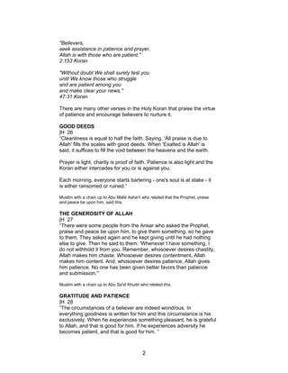 "Believers,
seek assistance in patience and prayer,
Allah is with those who are patient."
2:153 Koran
"Without doubt We shall surely test you
until We know those who struggle
and are patient among you
and make clear your news."
47:31 Koran
There are many other verses in the Holy Koran that praise the virtue
of patience and encourage believers to nurture it.
GOOD DEEDS
|H 26
“Cleanliness is equal to half the faith. Saying, 'All praise is due to
Allah' fills the scales with good deeds. When 'Exalted is Allah' is
said, it suffices to fill the void between the heavens and the earth.
Prayer is light, charity is proof of faith. Patience is also light and the
Koran either intercedes for you or is against you.
Each morning, everyone starts bartering - one's soul is at stake - it
is either ransomed or ruined.”
Muslim with a chain up to Abu Malik Asha'ri who related that the Prophet, praise
and peace be upon him, said this.
THE GENEROSITY OF ALLAH
|H 27
“There were some people from the Ansar who asked the Prophet,
praise and peace be upon him, to give them something, so he gave
to them. They asked again and he kept giving until he had nothing
else to give. Then he said to them: 'Whenever I have something, I
do not withhold it from you. Remember, whosoever desires chastity,
Allah makes him chaste. Whosoever desires contentment, Allah
makes him content. And, whosoever desires patience, Allah gives
him patience. No one has been given better favors than patience
and submission.'”
Muslim with a chain up to Abu Sa'id Khudri who related this.
GRATITUDE AND PATIENCE
|H 28
“The circumstances of a believer are indeed wondrous. In
everything goodness is written for him and this circumstance is his
exclusively. When he experiences something pleasant, he is grateful
to Allah, and that is good for him. If he experiences adversity he
becomes patient, and that is good for him. “
2
 