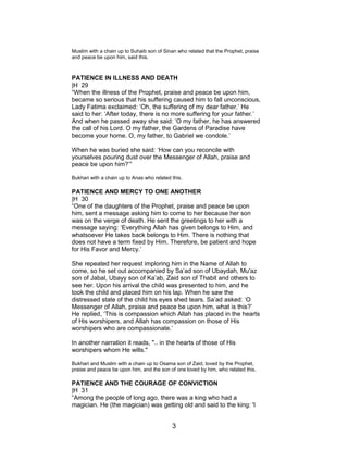 Muslim with a chain up to Suhaib son of Sinan who related that the Prophet, praise
and peace be upon him, said this.
PATIENCE IN ILLNESS AND DEATH
|H 29
“When the illness of the Prophet, praise and peace be upon him,
became so serious that his suffering caused him to fall unconscious,
Lady Fatima exclaimed: ‘Oh, the suffering of my dear father.’ He
said to her: ‘After today, there is no more suffering for your father.’
And when he passed away she said: ‘O my father, he has answered
the call of his Lord. O my father, the Gardens of Paradise have
become your home. O, my father, to Gabriel we condole.’
When he was buried she said: ‘How can you reconcile with
yourselves pouring dust over the Messenger of Allah, praise and
peace be upon him?’”
Bukhari with a chain up to Anas who related this.
PATIENCE AND MERCY TO ONE ANOTHER
|H 30
“One of the daughters of the Prophet, praise and peace be upon
him, sent a message asking him to come to her because her son
was on the verge of death. He sent the greetings to her with a
message saying: ‘Everything Allah has given belongs to Him, and
whatsoever He takes back belongs to Him. There is nothing that
does not have a term fixed by Him. Therefore, be patient and hope
for His Favor and Mercy.’
She repeated her request imploring him in the Name of Allah to
come, so he set out accompanied by Sa’ad son of Ubaydah, Mu'az
son of Jabal, Ubayy son of Ka’ab, Zaid son of Thabit and others to
see her. Upon his arrival the child was presented to him, and he
took the child and placed him on his lap. When he saw the
distressed state of the child his eyes shed tears. Sa’ad asked: ‘O
Messenger of Allah, praise and peace be upon him, what is this?’
He replied, ‘This is compassion which Allah has placed in the hearts
of His worshipers, and Allah has compassion on those of His
worshipers who are compassionate.’
In another narration it reads, ".. in the hearts of those of His
worshipers whom He wills."
Bukhari and Muslim with a chain up to Osama son of Zaid, loved by the Prophet,
praise and peace be upon him, and the son of one loved by him, who related this.
PATIENCE AND THE COURAGE OF CONVICTION
|H 31
“Among the people of long ago, there was a king who had a
magician. He (the magician) was getting old and said to the king: 'I
3
 