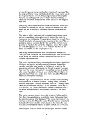am old, bring me a young man to whom I can teach my magic.' So,
the king sent him a young man to teach. On the young man's way to
the magician he met a monk. The young man sat and listened to
him and was so happy with what he heard that he would stay a
while with him which made him late for his lesson, so the magician
beat him.
The young man complained to the monk who told him, ‘When you
are afraid of the magician, tell him, 'My people detained me, and
when you are afraid of your people tell them the monk detained
you.'
This state of affairs continued until one day the young man came
across a huge beast blocking the road. It blocked the road in a
manner no one could pass. The young man thought to himself, 'Now
I can find out who is the superior, the magician or the monk.' So he
picked up a stone and said, 'Lord, if the way of the monk is more
pleasing to You than the way of the magician, cause the beast to
die so that the people can pass.' Then he threw the stone at the
beast and killed it and the people passed by.
The young man told the monk what had happened and he said,
‘Son, you have surpassed me, and I think that you have reached the
stage where you might be harmed. Should this happen, do not
disclose my whereabouts.’
The young man began to cure people (by the permission of Allah) of
blindness and leprosy and all manner of diseases. News of the
miracles reached a blind courtier of the king, so he went to the
young man with many gifts saying, ‘All this will be yours if you can
heal me.’ The young man replied: ‘I cannot help anyone. It is Allah
who heals. If you bear witness to your belief in Allah, I will pray for
you and He will heal you.’ So the blind man believed in Allah and
Allah cured him of his blindness.
After his sight had been restored, he (the courtier) went to the king
and sat with him as was his practice. The king asked, ‘Who has
restored your sight?’ The man answered, ‘My Lord.’ The king asked,
‘Have you a Lord other than me?’ To this he replied, ‘Allah is your
Lord and my Lord.’ Upon hearing this, the king ordered the man to
be seized and tortured until he disclosed the name of the young
man.
The young man was brought before the king and the king said to
him, ‘Son, have you become so skilled in magic that you can heal
the blind, lepers and other diseases?’ The young man replied, ‘I do
not heal anyone, it is Allah who heals.’ Then he too was seized and
tortured until he revealed the whereabouts of the monk who was
likewise summoned and ordered to recant his faith but he refused.
The king sent for a saw which was placed upon the monk's head,
4
 