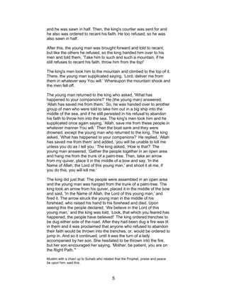 and he was sawn in half. Then, the king's courtier was sent for and
he also was ordered to recant his faith. He too refused, so he was
also sawn in half.
After this, the young man was brought forward and told to recant,
but like the others he refused, so the king handed him over to his
men and told them, ‘Take him to such and such a mountain, if he
still refuses to recant his faith, throw him from the top!’
The king's men took him to the mountain and climbed to the top of it.
There, the young man supplicated saying, ‘Lord, deliver me from
them in whatever way You will.’ Whereupon the mountain shook and
the men fell off.
The young man returned to the king who asked, 'What has
happened to your companions?’ He (the young man) answered,
‘Allah has saved me from them.’ So, he was handed over to another
group of men who were told to take him out in a big ship into the
middle of the sea, and if he still persisted in his refusal to abandon
his faith to throw him into the sea. The king's men took him and he
supplicated once again saying, ‘Allah, save me from these people in
whatever manner You will.’ Then the boat sank and they were
drowned, except the young man who returned to the king. The king
asked, ‘What has happened to your companions?’ He replied, ‘Allah
has saved me from them’ and added, ‘you will be unable to kill me
unless you do as I tell you.’ The king asked, ‘How is that?’ The
young man answered, ‘Gather the people together in an open area
and hang me from the trunk of a palm-tree. Then, take an arrow
from my quiver, place it in the middle of a bow and say, 'In the
Name of Allah, the Lord of this young man,' and shoot it at me, if
you do this, you will kill me.’
The king did just that. The people were assembled in an open area
and the young man was hanged from the trunk of a palm-tree. The
king took an arrow from his quiver, placed it in the middle of the bow
and said, 'In the Name of Allah, the Lord of this young man,' and
fired it. The arrow struck the young man in the middle of his
forehead, who raised his hand to his forehead and died. Upon
seeing this the people declared, ‘We believe in the Lord of this
young man,’ and the king was told, ‘Look, that which you feared has
happened, the people have believed!’ The king ordered trenches to
be dug either side of the road. After they had been dug a fire was lit
in them and it was proclaimed that anyone who refused to abandon
their faith would be thrown into the trenches, or, would be ordered to
jump in. And so it continued, until it was the turn of a lady
accompanied by her son. She hesitated to be thrown into the fire,
but her son encouraged her saying, ‘Mother, be patient, you are on
the Right Path.’"
Muslim with a chain up to Suhaib who related that the Prophet, praise and peace
be upon him, said this.
5
 