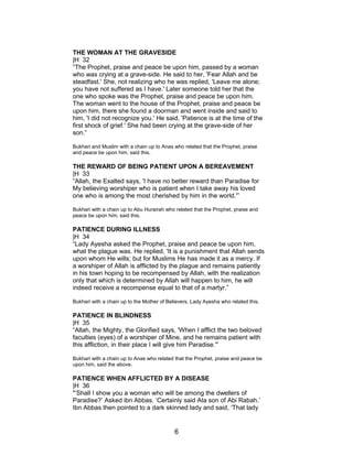 THE WOMAN AT THE GRAVESIDE
|H 32
“The Prophet, praise and peace be upon him, passed by a woman
who was crying at a grave-side. He said to her, 'Fear Allah and be
steadfast.' She, not realizing who he was replied, 'Leave me alone;
you have not suffered as I have.' Later someone told her that the
one who spoke was the Prophet, praise and peace be upon him.
The woman went to the house of the Prophet, praise and peace be
upon him, there she found a doorman and went inside and said to
him, 'I did not recognize you.' He said, 'Patience is at the time of the
first shock of grief.' She had been crying at the grave-side of her
son.”
Bukhari and Muslim with a chain up to Anas who related that the Prophet, praise
and peace be upon him, said this.
THE REWARD OF BEING PATIENT UPON A BEREAVEMENT
|H 33
“Allah, the Exalted says, 'I have no better reward than Paradise for
My believing worshiper who is patient when I take away his loved
one who is among the most cherished by him in the world.'”
Bukhari with a chain up to Abu Hurairah who related that the Prophet, praise and
peace be upon him, said this.
PATIENCE DURING ILLNESS
|H 34
“Lady Ayesha asked the Prophet, praise and peace be upon him,
what the plague was. He replied, 'It is a punishment that Allah sends
upon whom He wills; but for Muslims He has made it as a mercy. If
a worshiper of Allah is afflicted by the plague and remains patiently
in his town hoping to be recompensed by Allah, with the realization
only that which is determined by Allah will happen to him, he will
indeed receive a recompense equal to that of a martyr.”
Bukhari with a chain up to the Mother of Believers, Lady Ayesha who related this.
PATIENCE IN BLINDNESS
|H 35
“Allah, the Mighty, the Glorified says, 'When I afflict the two beloved
faculties (eyes) of a worshiper of Mine, and he remains patient with
this affliction, in their place I will give him Paradise.'”
Bukhari with a chain up to Anas who related that the Prophet, praise and peace be
upon him, said the above.
PATIENCE WHEN AFFLICTED BY A DISEASE
|H 36
"’Shall I show you a woman who will be among the dwellers of
Paradise?’ Asked ibn Abbas. ‘Certainly said Ata son of Abi Rabah.’
Ibn Abbas then pointed to a dark skinned lady and said, ‘That lady
6
 