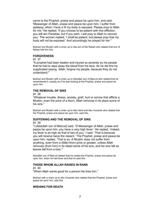 came to the Prophet, praise and peace be upon him, and said:
'Messenger of Allah, praise and peace be upon him, I suffer from
epilepsy, when I have a fit my body is exposed. Please pray to Allah
for me.' He replied, 'If you choose to be patient with this affliction,
you will win Paradise, but if you wish, I will pray to Allah to recover
you.' The woman replied, 'I shall be patient, but please pray that my
body will not be exposed.' And accordingly he prayed for her."
Bukhari and Muslim with a chain up to Ata son of Abi Rabah who related that son of
Abbas told him this.
FORGIVENESS
|H 37
“A prophet had been beaten and injured so severely by his people
that he had to wipe away the blood from his face. As he did this he
supplicated saying, 'Allah, forgive my people, because they do not
understand.'”
Bukhari and Muslim with a chain up to Abdullah son of Mas'ud who related that he
remembered it, exactly as if he was looking at the Prophet, praise and peace be
upon him.
THE REMOVAL OF SINS
|H 38
“Whatever trouble, illness, anxiety, grief, hurt or sorrow that afflicts a
Muslim, even the prick of a thorn, Allah removes in its place some of
his sins.”
Bukhari and Muslim with a chain up to Abu Sa'id and Abu Hurairah who related that
the Prophet, praise and peace be upon him, said this.
SUFFERING AND THE REMOVAL OF SINS
|H 39
“I (Abdullah son of Mas'ud) said, ‘O Messenger of Allah, praise and
peace be upon him, you have a very high fever.’ He replied, ‘Indeed,
my fever is as high as that of two of you.’ I said, ‘That is because
you will receive twice the reward.’ The Prophet, praise and peace be
upon him, replied, ‘That is so. A Muslim does not suffer from
anything, even from a (little) thorn prick or greater, unless Allah
removes (from him) in its stead some of his sins, and his sins fall as
leaves fall from a tree.’"
Abdullah son of Mas'ud related that he visited the Prophet, praise and peace be
upon him, when he had fever and that he said this.
THOSE WHOM ALLAH RAISES IN RANK
|H 40
“When Allah wants good for a person He tries him.”
Bukhari with a chain up to Abu Hurairah who related that the Prophet, praise and
peace be upon him, said this.
WISHING FOR DEATH
7
 