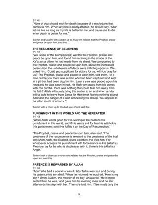 |H 41
“None of you should wish for death because of a misfortune that
comes to him. When anyone is badly afflicted, he should say, 'Allah
let me live as long as my life is better for me, and cause me to die
when death is better for me.'”
Bukhari and Muslim with a chain up to Anas who related that the Prophet, praise
and peace be upon him, said this.
THE RESILIENCE OF BELIEVERS
|H 42
“We (some of the Companions) went to the Prophet, praise and
peace be upon him, and found him reclining in the shade of the
Ka'ba on a pillow he had made from his sheet. We complained to
the Prophet, praise and peace be upon him, about the increased
persecution the unbelievers of Mecca were inflicting upon us. We
asked him, ‘Could you supplicate for victory for us, will you pray for
us?’ The Prophet, praise and peace be upon him, told them, ‘In a
time before you there was a man who had been captured and kept
in a pit that had been dug for him. Later a saw was placed upon his
head and he was sawn in half, his flesh torn away from his bones
with iron combs, there was nothing that could tear him away from
his faith!’ Allah will surely bring this matter to an end when a rider
will be able to leave from San'a for Hadramet fearing nothing except
Allah and the danger of a wolf concerning his sheep. You appear to
be in too much of a hurry.’"
Bukhari with a chain up to Khubaib son of Arat said this.
PUNISHMENT IN THIS WORLD AND THE HEREAFTER
|H 43
“When Allah wants good for His worshiper He hastens his
punishment in this world, and if He wants evil for him He withholds
(his punishment) until He fulfills it on the Day of Resurrection.”
“The Prophet, praise and peace be upon him, also said, 'The
greatness of the recompense is relevant to the greatness of the trial,
and when Allah, the Exalted, loves a person, He tries him. For
whosoever accepts his punishment with forbearance is His (Allah’s)
Pleasure, as for he who is displeased with it, there is His (Allah’s)
Anger.”
Tirmidhi with a chain up to Anas who related that the Prophet, praise and peace be
upon him, said this.
PATIENCE IS REWARDED BY ALLAH
|H 44
“Abu Talha had a son who was ill. Abu Talha went out and during
his absence his son died. When he returned he inquired, ‘How is my
son?’ Umm Sulaim, the mother of the boy, answered, ‘He is more
settled than he was,’ and gave him his evening meal and he ate;
afterwards he slept with her. Then she told him, ‘(We must) bury the
8
 