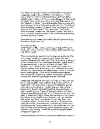 boy.’ The next morning Abu Talha went to the Messenger, praise
and peace be upon him, and told him what had happened. He
asked, ‘Were you and your wife together last night?’ Abu Talha
replied that they had been. So he supplicated saying, ‘O Allah, bless
them both.’ Later on she gave birth to a son. Abu Talha said to me
(Umm Sulaim), ‘I will carry him until I reach the Prophet, praise and
peace be upon him,' and he took some dates with him. The Prophet,
praise and peace be upon him, asked, ‘Have you brought anything
with you?’ Abu Talha replied, ‘Yes, some dates.’ The Prophet,
praise and peace be upon him, took a date, chewed it and put it in
the mouth of the baby and blessed it, and named the baby Abdullah
(meaning worshiper of Allah).
A man of the Ansar said he saw nine of Abdullah's sons and every
one of them recited the Koran.”
In another narration:
“When the son of Abu Talha and Umm Sulaim died, Umm Sulaim
told the other family members, ‘Do not tell Abu Talha about the boy,
I will tell him myself.’
When he returned she gave him his evening meal and he ate. Then
she prepared herself nicely as she used to do and they slept
together. Afterwards she said to him, ‘Abu Talha, tell me, if someone
lends something to another and afterwards asks for it back, would
the borrower be right to withhold what was borrowed?" He
answered, ‘No.’ Then she said, ‘Then hope for your reward from
Allah for that which has overtaken your son.’ Abu Talha was upset
and said, ‘You kept me ignorant about my son's condition until after
we had been together.’ So he left her and went to the Prophet,
praise and peace be upon him, and told him what had happened.
He said, ‘May Allah bless your night’ and she conceived.
Months later, the Prophet, praise and peace be upon him, was on a
journey and they (Abu Talha and Umm Sulaim) were with him. It
was his (the Prophet’s) custom to delay entering Medina by night
when returning from a journey. Just as they were approaching
Medina Umm Sulaim’s contractions started. So Abu Talha stayed
behind with her and the Prophet, praise and peace be upon him,
continued. Abu Talha supplicated saying, ‘You know Lord, that I am
eager to go with the Prophet, praise and peace be upon him, when
he goes out, and to be with him on his return, now I am detained
here as You see.’ Then Umm Sulaim told him, ‘Abu Talha, I no
longer feel the pain. Let us continue.’ So they continued and she
gave birth to a boy upon their arrival in Medina. My mother (Umm
Sulaim) said to me, ‘Anas, no one should suckle the baby until after
we have taken him to the Prophet, praise and peace be upon him,
tomorrow.’ Next morning I carried the baby to the Prophet, praise
and peace be upon him.”
Bukhari with a chain up with a chain up to Ibn Uyainah and Muslim with a chain up
9
 
