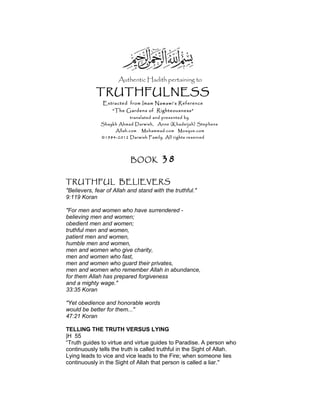 Authentic Hadith pertaining to
TRUTHFULNESS
Extracted from Imam Nawawi’s Reference
“The Gardens of Righteousness”
translated and presented by
Shaykh Ahmad Darwish, Anne (Khadeijah) Stephens
Allah.com Muhammad.com Mosque.com
©1984-2012 Darwish Family. All rights reserved
BOOK 38
TRUTHFUL BELIEVERS
"Believers, fear of Allah and stand with the truthful."
9:119 Koran
"For men and women who have surrendered -
believing men and women;
obedient men and women;
truthful men and women,
patient men and women,
humble men and women,
men and women who give charity,
men and women who fast,
men and women who guard their privates,
men and women who remember Allah in abundance,
for them Allah has prepared forgiveness
and a mighty wage."
33:35 Koran
"Yet obedience and honorable words
would be better for them..."
47:21 Koran
TELLING THE TRUTH VERSUS LYING
|H 55
“Truth guides to virtue and virtue guides to Paradise. A person who
continuously tells the truth is called truthful in the Sight of Allah.
Lying leads to vice and vice leads to the Fire; when someone lies
continuously in the Sight of Allah that person is called a liar."
 