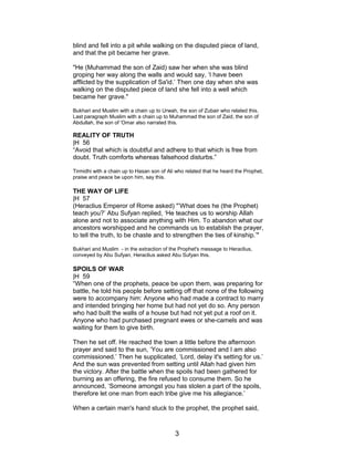 blind and fell into a pit while walking on the disputed piece of land,
and that the pit became her grave.
"He (Muhammad the son of Zaid) saw her when she was blind
groping her way along the walls and would say, ‘I have been
afflicted by the supplication of Sa'id.’ Then one day when she was
walking on the disputed piece of land she fell into a well which
became her grave."
Bukhari and Muslim with a chain up to Urwah, the son of Zubair who related this.
Last paragraph Muslim with a chain up to Muhammad the son of Zaid, the son of
Abdullah, the son of 'Omar also narrated this.
REALITY OF TRUTH
|H 56
“Avoid that which is doubtful and adhere to that which is free from
doubt. Truth comforts whereas falsehood disturbs.”
Tirmidhi with a chain up to Hasan son of Ali who related that he heard the Prophet,
praise and peace be upon him, say this.
THE WAY OF LIFE
|H 57
(Heraclius Emperor of Rome asked) "’What does he (the Prophet)
teach you?’ Abu Sufyan replied, ‘He teaches us to worship Allah
alone and not to associate anything with Him. To abandon what our
ancestors worshipped and he commands us to establish the prayer,
to tell the truth, to be chaste and to strengthen the ties of kinship.’"
Bukhari and Muslim - in the extraction of the Prophet's message to Heraclius,
conveyed by Abu Sufyan, Heraclius asked Abu Sufyan this.
SPOILS OF WAR
|H 59
“When one of the prophets, peace be upon them, was preparing for
battle, he told his people before setting off that none of the following
were to accompany him: Anyone who had made a contract to marry
and intended bringing her home but had not yet do so. Any person
who had built the walls of a house but had not yet put a roof on it.
Anyone who had purchased pregnant ewes or she-camels and was
waiting for them to give birth.
Then he set off. He reached the town a little before the afternoon
prayer and said to the sun, ‘You are commissioned and I am also
commissioned.’ Then he supplicated, ‘Lord, delay it's setting for us.’
And the sun was prevented from setting until Allah had given him
the victory. After the battle when the spoils had been gathered for
burning as an offering, the fire refused to consume them. So he
announced, ‘Someone amongst you has stolen a part of the spoils,
therefore let one man from each tribe give me his allegiance.’
When a certain man's hand stuck to the prophet, the prophet said,
3
 