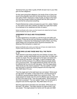 ‘Someone from your tribe is guilty of theft; let each man in your tribe
give me their allegiance.’
As they were giving their allegiance, the hands of two or three men
stuck to the prophet's hand and he informed them one of the three
was guilty of theft. Thereupon a heap of gold, as large as the head
of a cow was brought forward and placed with the other spoils of
war and the fire consumed everything.
Prophet Muhammad, praise and peace be upon him, added, ‘Before
us, the spoils of war were unlawful, but Allah has made them lawful
to us because of our weakness and lack of means."
Bukhari and Muslim with a chain up to Abu Hurairah who related that the Prophet,
praise and peace be upon him, said this.
AGREEMENT OF SALE AND ITS BLESSINGS
|H 60
“A sales agreement is revocable up until the buyer and seller part
company. If they tell the truth and disclose everything relevant to the
transaction, it becomes full of blessings for both of them; but if they
speak falsely and conceal that which should be disclosed, the
blessing of the transaction is wiped out.”
Bukhari and Muslim with a chain up to Hakim son of Hizam who related that the
Prophet, praise and peace be upon him, said this.
THOSE WHO LIE AND THOSE WHO TELL THE TRUTH
|H 66
“Allah desired to test three people from the Children of Israel. One
was a leper, another bald-headed and the other blind. So Allah sent
to them an angel. First, the angel went to the leper and asked him,
‘What would you like best?’ He replied, ‘A good complexion with
clear skin and the removal of my affliction because people dislike
me on account of this.’ The angel passed his hands over him and
his affliction left him and his skin was good. Then the angel asked,
‘What would you like most to possess?’ The man replied, ‘Camels’
and was given a camel ten months pregnant and the angel said,
‘May Allah bless it for you.’
Then the angel went to the bald-head man and asked, ‘What would
you like best?’ He replied, ‘A fine head of hair, and the removal of
my affliction because people dislike me on account of this.’ The
angel passed his hands over him and his affliction was removed and
he had a fine head of hair. Then the angel asked, ‘What would you
like most to possess?’ The man replied, ‘Cows’. So he was given a
pregnant cow and the angel said, ‘May Allah bless it for you.’
Next the angel went to the blind man and asked, ‘What would you
like best?’ He replied, ‘That Allah restores my sight so that I may
see people.’ The angel passed his hands over his eyes and Allah
4
 
