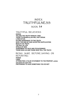 INDEX
TRUTHFULNESS
BOOK 38
TRUTHFUL BELIEVERS
KORAN
TELLING THE TRUTH VERSUS LYING
THOSE TO WHOM ALLAH WILL NOT SPEAK
LYING IN FUN
KA’ABS ADHERANCE TO THE TRUTH
SA'ID, THE SON OF ZAID ACCEPTED SUPPLICATION
REALITY OF TRUTH
THE WAY OF LIFE
SPOILS OF WAR
AGREEMENT OF SALE AND ITS BLESSINGS
THOSE WHO LIE AND THOSE WHO TELL THE TRUTH
BEING SURE BEFORE SAYING OR
REPORTING
KORAN
LIARS
ATTRIBUTING A FALSE STATEMENT TO THE PROPHET, praise
and peace be upon him
PRETENDING TO HAVE SOMETHING YOU DO NOT
7
 