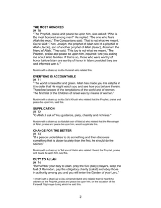 THE MOST HONORED
|H 70
“The Prophet, praise and peace be upon him, was asked: ‘Who is
the most honored among men?’ He replied: ‘The one who fears
Allah the most.’ The Companions said: ‘That is not what we meant.’
So he said: ‘Then, Joseph, the prophet of Allah son of a prophet of
Allah (Jacob), son of another prophet of Allah (Isaac), Abraham the
friend of Allah.’ They said: ‘This too is not what we meant.’ The
Prophet, praise and peace be upon him, inquired: ‘Are you asking
me about Arab families. If that is so, those who were worthy of
honor before Islam are worthy of honor in Islam provided they are
well informed with it.’"
Muslim with a chain up to Abu Hurairah who related this.
EVERYONE IS ACCOUNTABLE
|H 71
“The world is beautiful and green. Allah has made you His caliphs in
it in order that He might watch you and see how you behave therein.
Therefore beware of the temptations of the world and of women.
The first trial of the Children of Israel was by means of women.”
Muslim with a chain up to Abu Sa'id Khudri who related that the Prophet, praise and
peace be upon him, said this.
SUPPLICATION
|H 72
"O Allah, I ask of You guidance, piety, chastity and richness."
Muslim with a chain up to Abdullah son of Mas'ud who related that the Messenger
of Allah, praise and peace be upon him, would supplicate this.
CHANGE FOR THE BETTER
|H 73
“If a person undertakes to do something and then discovers
something that is closer to piety than the first, he should do the
second.”
Muslim with a chain up to 'Adi son of Hatim who related I heard the Prophet, praise
and peace be upon him, say this.
DUTY TO ALLAH
|H 74
“Remember your duty to Allah, pray the five (daily) prayers, keep the
fast of Ramadan, pay the obligatory charity (zakat) and obey those
in authority among you and you will enter the Garden of your Lord.”
Tirmidhi with a chain up to Abu Umamah Bahili who related that he heard the
address of the Prophet, praise and peace be upon him, on the occasion of the
Farewell Pilgrimage during which he said this.
2
 