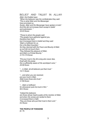 BELIEF AND TRUST IN ALLAH
Allah, the Exalted says:
“When the believers saw the confederates they said:
'This is what Allah and His Messenger
have promised us.
Surely, Allah and His Messenger have spoken in truth.'
And this did not increase them except in belief
and submission. “
33:22 Koran
“Those to whom the people said:
'The people have gathered against you,
therefore fear them,'
but it increased them in belief and they said:
'Allah is Sufficient for us.
He is the Best Guardian.'
So they returned with the Favor and Bounty of Allah
so evil did not touch them.
They followed the pleasure of Allah,
and Allah is of Great Bounty,”
3:173-174 Koran
“Put your trust in the All Living who never dies.
Exalt with His praise
He is sufficiently aware of His worshiper's sins.”
25:58 Koran
“... in Allah, let all believers put their trust.”
14:11 Koran
“... and when you are resolved,
put your trust in Allah.
Allah loves those who trust.”
3:159 Koran
“... Allah is Sufficient
for whosoever puts his trust in Him.”
65:3 Koran
“Indeed the believers
are those whose hearts quake at the mention of Allah,
and when His verses are recited to them
it increased them in faith.
They are those who put their trust in their Lord.”
8:2 Koran
THE PEOPLE OF PARADISE
|H 75
3
 