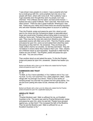 “I was shown many people (in a vision). I saw a prophet who had
but a small group with him, some prophets had only one or two
people with them, others with none at all. Then suddenly I saw a
huge assembly and I thought they were my people, but I was
informed: ‘This is Moses and his nation, but look at the horizon.’ I
looked and saw a great multitude. Then I was told: ‘Now look to the
other horizon.’ There too was a great multitude. Whereupon I was
told, ‘These are your nation and of them there are seventy thousand
who will enter Paradise without being taken to account or suffering.’
Then the Prophet, praise and peace be upon him, stood up and
went to his rooms and the Companions began to speculate about
those who would enter Paradise without being taken to account or
suffering. Some said, ‘Perhaps they were his Companions.’ Others
said, ‘They may be the ones who were born Muslims and never
associated anyone with Allah and so forth.’ Then the Prophet, praise
and peace be upon him, came out and asked them what they were
discussing so they told him. He answered, ‘They are those who
made neither charms nor amulets, nor did they want them. They did
not believe in omens rather they trusted in their Lord.’ Then, Ukasha
son of Muhsin stood up and requested, ‘Supplicate to Allah that He
makes me one of them.’ The Prophet, praise and peace be upon
him, said: ‘You are one of them.’
Then another stood up and asked the same. To this the Prophet,
praise and peace be upon him, answered, ‘Ukasha has beaten you
to it.’
Bukhari and Muslim with a chain up to Ibn Abbas who related that the Prophet,
praise and peace be upon him, said
SUBMISSION AND TRUST
|H 76
“O Allah, to You I have submitted, in You I believe and in You I put
my trust. To You I turn and from You I seek judgement. Allah, I seek
refuge with You through Your Honor. There is none worthy of
worship except You and that You protect me from going astray. You
are the Ever-Lasting who does not die, whereas men and jinn, all
die.”
Bukhari and Muslim with a chain up to Ibn Abbas who related that the Prophet,
praise and peace be upon him, supplicated saying this.
ABSOLUTE TRUST
|H 77
“Prophet Abraham said: ‘Allah is sufficient for me, an Excellent
Guardian is He.’ The same was said by Prophet Muhammad, praise
and peace be upon him, when he was told: ‘People have grouped
against you, so fear them!’ This increased the faith of the Muslims.
Then he and the Muslims said: ‘Allah is sufficient for us, an
Excellent Guardian is He.’”
4
 