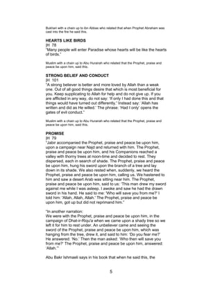 Bukhari with a chain up to ibn Abbas who related that when Prophet Abraham was
cast into the fire he said this.
HEARTS LIKE BIRDS
|H 78
“Many people will enter Paradise whose hearts will be like the hearts
of birds.”
Muslim with a chain up to Abu Hurairah who related that the Prophet, praise and
peace be upon him, said this.
STRONG BELIEF AND CONDUCT
|H 101
“A strong believer is better and more loved by Allah than a weak
one. Out of all good things desire that which is most beneficial for
you. Keep supplicating to Allah for help and do not give up. If you
are afflicted in any way, do not say: ‘If only I had done this and that
things would have turned out differently.' Instead say: ‘Allah has
written and did as He willed.’ The phrase: ‘Had I only’ opens the
gates of evil conduct.”
Muslim with a chain up to Abu Hurairah who related that the Prophet, praise and
peace be upon him, said this.
PROMISE
|H 79
“Jabir accompanied the Prophet, praise and peace be upon him,
upon a campaign near Najd and returned with him. The Prophet,
praise and peace be upon him, and his Companions reached a
valley with thorny trees at noon-time and decided to rest. They
dispersed, each in search of shade. The Prophet, praise and peace
be upon him, hung his sword upon the branch of a tree and lay
down in its shade. We also rested when, suddenly, we heard the
Prophet, praise and peace be upon him, calling us. We hastened to
him and saw a desert Arab was sitting near him. The Prophet,
praise and peace be upon him, said to us: ‘This man drew my sword
against me while I was asleep. I awoke and saw he had the drawn
sword in his hand. He said to me: 'Who will save you from me?' I
told him: 'Allah, Allah, Allah.' The Prophet, praise and peace be
upon him, got up but did not reprimand him.”
“In another narration:
We were with the Prophet, praise and peace be upon him, in the
campaign of Dhat-ir-Riqu'a when we came upon a shady tree so we
left it for him to rest under. An unbeliever came and seeing the
sword of the Prophet, praise and peace be upon him, which was
hanging from the tree, drew it, and said to him: ‘Do you fear me?’
He answered: ‘No.’ Then the man asked: ‘Who then will save you
from me?’ The Prophet, praise and peace be upon him, answered:
‘Allah.’”
Abu Bakr Ishmaeli says in his book that when he said this, the
5
 