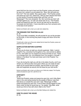 sword fell from the man's hand and the Prophet, praise and peace
be upon him, picked it up and asked him: ‘Now, who will save you
from me?’ The man replied: ‘Be a good captor.’ The Prophet, praise
and peace be upon him, asked him: ‘Will you bear witness that there
is none worthy of worship except Allah and that I am His
Messenger?’ The man answered: ‘No. But I promise you that I will
not fight against you, nor will I join those who do so.’ The Prophet,
praise and peace be upon him, let him go free and he returned to
his people and told them: ‘I have returned to you from someone who
is the best of all mankind.’”
Bukhari and Muslim with a chain up to Jabir who related this.
THE REWARD FOR TRUSTING ALLAH
|H 80
“If you trust Allah completely, He will provide for you as He provides
for the birds. In the morning they leave hungry and return full at the
evening.”
Tirmidhi with a chain up to Omar who related that he heard the Prophet, praise and
peace be upon him, say this.
SUPPLICATION BEFORE SLEEPING
|H 81
“When you lie down at night you should supplicate: ‘Allah, I submit
myself to You, and direct my thoughts to You, and commit my affairs
to You, and make You my support out of love and fear of You. There
is no escape from You, nor protection from You except in Yourself. I
believe in the Book You have sent down and in the Prophet, You
have raised.’
If you die during the night you will die in the state of purity, and if you
remain you will encounter more good. When you are ready for bed
wash as you would wash for prayers, then lie down on your right
side and supplicate (as above) and let these be your last words.”
Bukhari and Muslim with a chain up to Bra'a son of 'Ahili who related: The Prophet,
praise and peace be upon him, said this to me
CERTAINTY
|H 82
“When the Prophet, praise and peace be upon him, and I (Abu Bakr)
were in the cave being tracked by the people of Mecca I saw their
feet above us outside the cave and I said: ‘Messenger of Allah,
praise and peace be upon him, if one of them should happen to look
down under his feet he would see us.’ He replied: ‘Abu Bakr, what
would you think of two with whom Allah is the Third?’”
Bukhari and Muslim with a chain up to Abu Bakr Siddique who related this.
HOW TO LEAVE THE HOUSE
|H 83
6
 