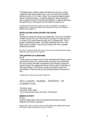 “The Messenger of Allah, praise and peace be upon him, would
supplicate upon leaving the house: ‘I go out in the Name of Allah,
putting my trust in Him. Allah, I seek Your protection against going
astray or being led astray, or against slipping or being caused to
slip, or against sinning or being sinned against, or against behaving
ill towards any or that anyone should behave ill toward me.’"
Abu Daud and Tirmidhi with a chain up to Lady Umm Salamah, may Allah be
pleased with her, wife of the Prophet, praise and peace be upon him, Mother of
Believers who related this.
SUPPLICATION UPON LEAVING THE HOUSE
|H 84
“Whosoever leaves his house and supplicates: 'I go out in the Name
of Allah and put my trust in Him there is no power to resist evil and
no power to do good except through Him,' is greeted with: ‘"He is
guided, sufficed and saved’, and satan withdraws from him. One
satan says to another: ‘How can you subdue one who is guided,
sufficed and saved?’"
Abu Daud, Tirmidhi and Nisai with a chain up to Anas who related that the Prophet,
praise and peace be upon him, said this.
THE SUPPORT OF A BROTHER
|H 85
“There were two brothers one of whom attended the Prophet, praise
and peace be upon him, and the other was busy in his profession.
On one occasion the latter complained to the Prophet, praise and
peace be upon him, against the former (that he paid no attention to
earning his keep). The Prophet, praise and peace be upon him,
commented: ‘It may be that you are being provided for because of
him.’”
Tirmidhi with a chain up to Anas who related this.
SECLUSION DURING PERIODS OF
CORRUPTION
The Koran says:
Therefore, flee to Allah.
I am a clear warner to you from Him. 51:50 Koran
MERITS OF PIETY
|H 601
“Allah the Most High, loves and befriends whosoever is pious,
abstinent and lives in seclusion.”
Muslim with a chain up to Sa'ad, the son of Abi Wakkas who related that he heard
the Prophet, praise and peace be upon him, say this.
7
 