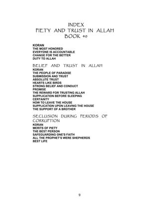 INDEX
PIETY AND TRUST IN ALLAH
BOOK 40
KORAN
THE MOST HONORED
EVERYONE IS ACCOUNTABLE
CHANGE FOR THE BETTER
DUTY TO ALLAH
BELIEF AND TRUST IN ALLAH
KORAN
THE PEOPLE OF PARADISE
SUBMISSION AND TRUST
ABSOLUTE TRUST
HEARTS LIKE BIRDS
STRONG BELIEF AND CONDUCT
PROMISE
THE REWARD FOR TRUSTING ALLAH
SUPPLICATION BEFORE SLEEPING
CERTAINTY
HOW TO LEAVE THE HOUSE
SUPPLICATION UPON LEAVING THE HOUSE
THE SUPPORT OF A BROTHER
SECLUSION DURING PERIODS OF
CORRUPTION
KORAN
MERITS OF PIETY
THE BEST PERSON
SAFEGUARDING ONE'S FAITH
ALL THE PROPHET’S WERE SHEPHERDS
BEST LIFE
9
 