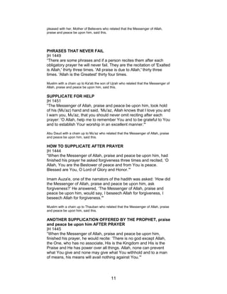 pleased with her, Mother of Believers who related that the Messenger of Allah,
praise and peace be upon him, said this.
PHRASES THAT NEVER FAIL
|H 1449
“There are some phrases and if a person recites them after each
obligatory prayer he will never fail. They are the recitation of 'Exalted
is Allah,' thirty three times. 'All praise is due to Allah,' thirty three
times. 'Allah is the Greatest' thirty four times.
Muslim with a chain up to Ka'ab the son of Ujrah who related that the Messenger of
Allah, praise and peace be upon him, said this.
SUPPLICATE FOR HELP
|H 1451
“The Messenger of Allah, praise and peace be upon him, took hold
of his (Mu'az) hand and said, ‘Mu'az, Allah knows that I love you and
I warn you, Mu'az, that you should never omit reciting after each
prayer: 'O Allah, help me to remember You and to be grateful to You
and to establish Your worship in an excellent manner.'"
Abu Daud with a chain up to Mu'az who related that the Messenger of Allah, praise
and peace be upon him, said this.
HOW TO SUPPLICATE AFTER PRAYER
|H 1444
“When the Messenger of Allah, praise and peace be upon him, had
finished his prayer he asked forgiveness three times and recited, ‘O
Allah, You are the Bestower of peace and from You is peace.
Blessed are You, O Lord of Glory and Honor.’"
Imam Auza'e, one of the narrators of the hadith was asked: ‘How did
the Messenger of Allah, praise and peace be upon him, ask
forgiveness?’ He answered, ‘The Messenger of Allah, praise and
peace be upon him, would say, I beseech Allah for forgiveness, I
beseech Allah for forgiveness.'"
Muslim with a chain up to Thauban who related that the Messenger of Allah, praise
and peace be upon him, said this.
ANOTHER SUPPLICATION OFFERED BY THE PROPHET, praise
and peace be upon him AFTER PRAYER
|H 1445
“When the Messenger of Allah, praise and peace be upon him,
finished his prayer, he would recite: ‘There is no god except Allah,
the One, who has no associate, His is the Kingdom and His is the
Praise and He has power over all things. Allah, none can prevent
what You give and none may give what You withhold and to a man
of means, his means will avail nothing against You.’"
11
 