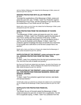 with her, Mother of Believers who related that the Messenger of Allah, praise and
peace be upon him, said this.
SEEKING PROTECTION WITH ALLAH FROM HIM
|H 1512
“Amongst the supplications of the Messenger of Allah, praise and
peace be upon him, was, ‘O Allah, I seek Your Protection against
the declining of Your Favor, and the changing of Your security and
the suddenness of Your Wrath and all Your Anger.’"
Muslim with a chain up to ibn Omar who related that the Messenger of Allah, praise
and peace be upon him, said this.
SEEK PROTECTION FROM THE DECREASE OF FAVORS
|H 1513
“The Messenger of Allah, praise and peace be upon him, would
supplicate, ‘O Allah, I seek Your Protection against the decrease of
Your Favor, senility and the punishment of the tomb. O Allah,
bestow on my soul piety and purify it. You are the Best to purify it
and You are its Guardian and its Master. O Allah, I seek Your
protection against knowledge that does not benefit and a heart that
is not humble and a self which is not full and a prayer that is not
granted.’"
Muslim with a chain up to Zaid son of Arqam who related that the Messenger of
Allah, praise and peace be upon him, said this.
SUPPLICATION OF THE PROPHET, praise and peace be upon
him, SEEKING PROTECTION FROM THE FINAL TRIAL
|H 1515
“O Allah, I seek Your protection from the trial and punishment of the
Fire, and from the evils of wealth and poverty.’"
Abu Daud and Tirmidhi who related that Lady Ayesha, the wife of the Prophet, may
Allah be pleased with her, Mother of Believers who related that the Messenger of
Allah, praise and peace be upon him, said this.
SUPPLICATION OF THE PROPHET, praise and peace be upon
him, FOR PROTECTION FROM BAD MANNERS, DEEDS AND
SENSUAL DESIRES
|H 1516
“O Allah, I seek Your protection against bad manners, bad deeds
and sensual desires."
Tirmidhi with a chain up to Zaid the son of Ilaqah who related via his uncle Katadah
the son of Malik that the Messenger of Allah, praise and peace be upon him, said
this.
SUPPLICATE FOR PROTECTION FROM EVIL
|H 1517
“He (Shakil, the son of Humaid) asked the Messenger of Allah,
praise and peace be upon him, to teach him a supplication. He told
him to supplicate saying, ‘O Allah, I seek Your protection from the
13
 