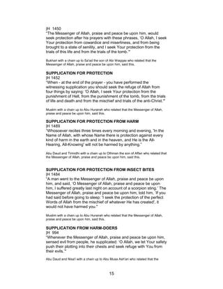 |H 1450
“The Messenger of Allah, praise and peace be upon him, would
seek protection after his prayers with these phrases, ‘O Allah, I seek
Your protection from cowardice and miserliness, and from being
brought to a state of senility, and I seek Your protection from the
trials of this life and from the trials of the tomb.’"
Bukhari with a chain up to Sa'ad the son of Abi Waqqas who related that the
Messenger of Allah, praise and peace be upon him, said this.
SUPPLICATION FOR PROTECTION
|H 1452
“When - at the end of the prayer - you have performed the
witnessing supplication you should seek the refuge of Allah from
four things by saying: 'O Allah, I seek Your protection from the
punishment of Hell, from the punishment of the tomb, from the trials
of life and death and from the mischief and trials of the anti-Christ.'"
Muslim with a chain up to Abu Hurairah who related that the Messenger of Allah,
praise and peace be upon him, said this.
SUPPLICATION FOR PROTECTION FROM HARM
|H 1489
“Whosoever recites three times every morning and evening, 'In the
Name of Allah, with whose Name there is protection against every
kind of harm in the earth and in the heaven, and He is the All-
Hearing, All-Knowing' will not be harmed by anything.”
Abu Daud and Tirmidhi with a chain up to Othman the son of Affan who related that
the Messenger of Allah, praise and peace be upon him, said this.
SUPPLICATION FOR PROTECTION FROM INSECT BITES
|H 1484
“A man went to the Messenger of Allah, praise and peace be upon
him, and said, ‘O Messenger of Allah, praise and peace be upon
him, I suffered greatly last night on account of a scorpion sting.’ The
Messenger of Allah, praise and peace be upon him, told him, ‘If you
had said before going to sleep: 'I seek the protection of the perfect
Words of Allah from the mischief of whatever He has created', it
would not have harmed you."
Muslim with a chain up to Abu Hurairah who related that the Messenger of Allah,
praise and peace be upon him, said this.
SUPPLICATION FROM HARM-DOERS
|H 994
“Whenever the Messenger of Allah, praise and peace be upon him,
sensed evil from people, he supplicated: ‘O Allah, we let Your safety
push their plotting into their chests and seek refuge with You from
their evils.’"
Abu Daud and Nisa'i with a chain up to Abu Musa Ash'ari who related that the
15
 
